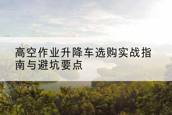 临潼升降车怎么选-高空作业升降车选购实战指南与避坑要点