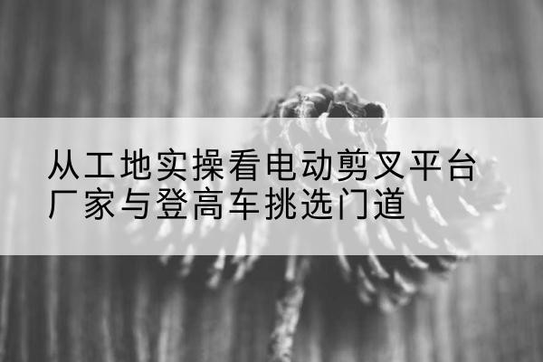 临潼电动剪叉升降平台厂家-从工地实操看电动剪叉平台厂家与登高车挑选门道