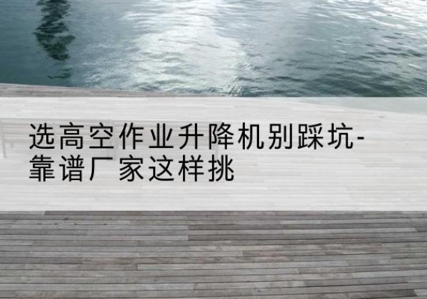 临潼剪叉式升降机厂家-选高空作业升降机别踩坑-靠谱厂家这样挑