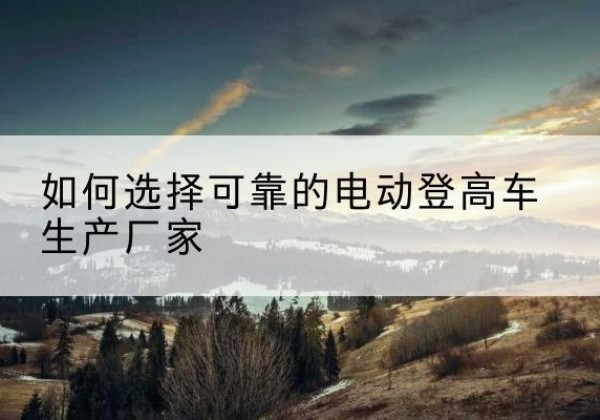 临潼电动登高车厂家-如何选择可靠的电动登高车生产厂家