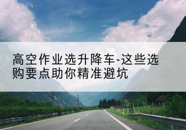 临潼升降车厂家-高空作业选升降车-这些选购要点助你*避坑