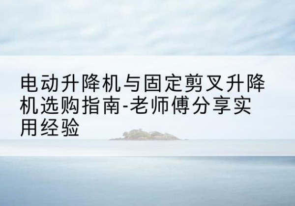临潼电动升降机怎么选-电动升降机与固定剪叉升降机选购指南-老师傅分享实用经验