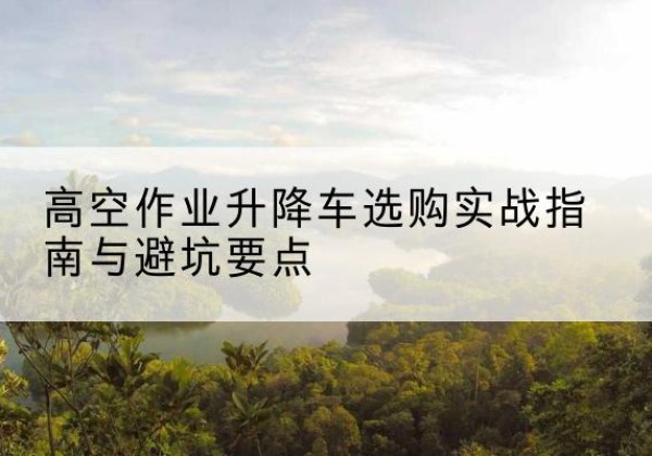 临潼升降车怎么选-高空作业升降车选购实战指南与避坑要点