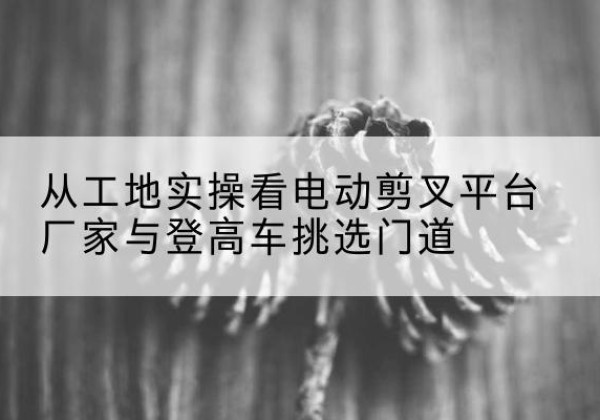 临潼电动剪叉升降平台厂家-从工地实操看电动剪叉平台厂家与登高车挑选门道