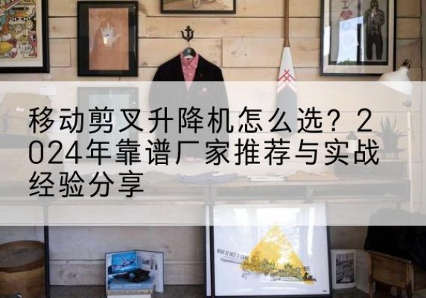 临潼升降平台厂家推荐-移动剪叉升降机怎么选？2024年靠谱厂家推荐与实战经验分享